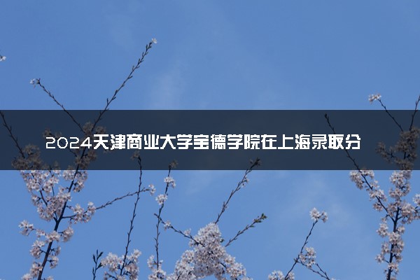 2024天津商业大学宝德学院在上海录取分数线 各专业分数及位次