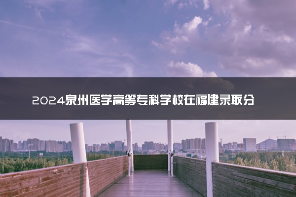 2024泉州医学高等专科学校在福建录取分数线 各专业分数及位次