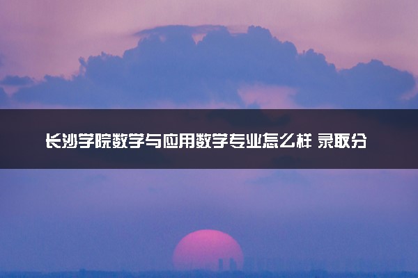 长沙学院数学与应用数学专业怎么样 录取分数线多少