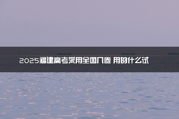 2025福建高考采用全国几卷 用的什么试卷