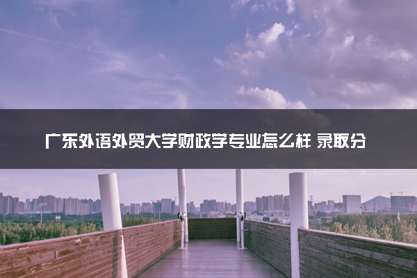 广东外语外贸大学财政学专业怎么样 录取分数线多少