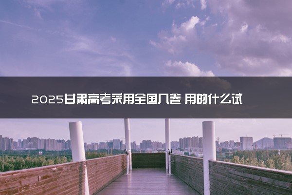 2025甘肃高考采用全国几卷 用的什么试卷