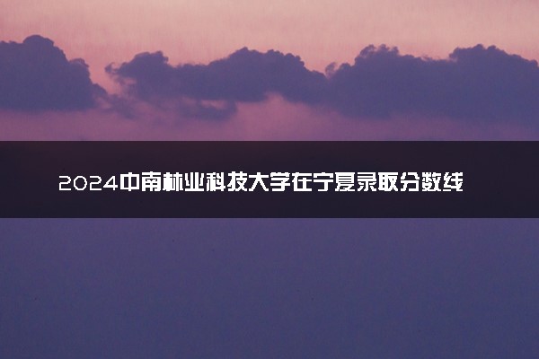 2024中南林业科技大学在宁夏录取分数线 各专业分数及位次