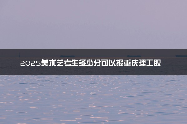 2025美术艺考生多少分可以报重庆理工职业学院