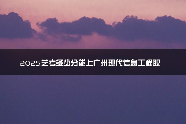 2025艺考多少分能上广州现代信息工程职业技术学院 最低分数线是多少