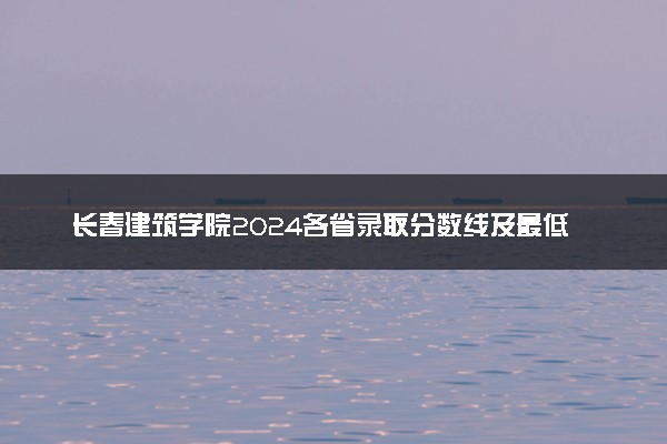 长春建筑学院2024各省录取分数线及最低位次是多少