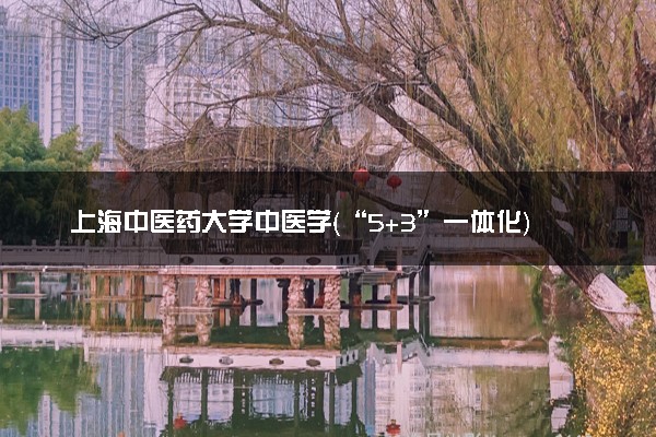 上海中医药大学中医学（“5+3”一体化）专业怎么样 录取分数线多少