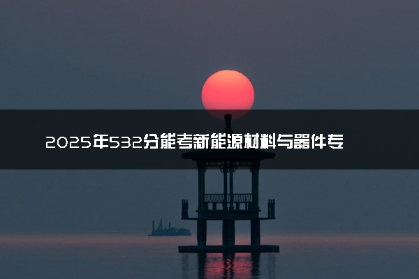2025年532分能考新能源材料与器件专业吗 532分新能源材料与器件专业大学推荐