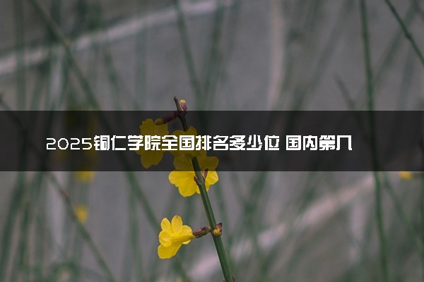 2025铜仁学院全国排名多少位 国内第几名