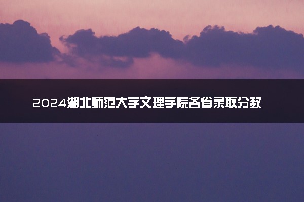 2024湖北师范大学文理学院各省录取分数线是多少 最低分及位次