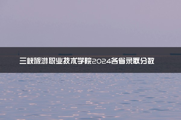 三峡旅游职业技术学院2024各省录取分数线及最低位次是多少
