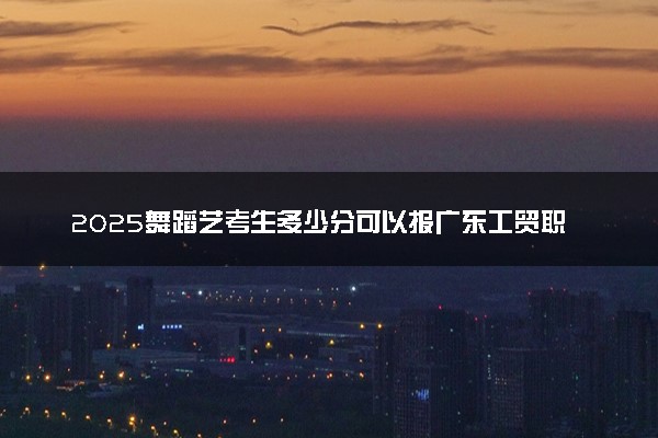 2025舞蹈艺考生多少分可以报广东工贸职业技术学院