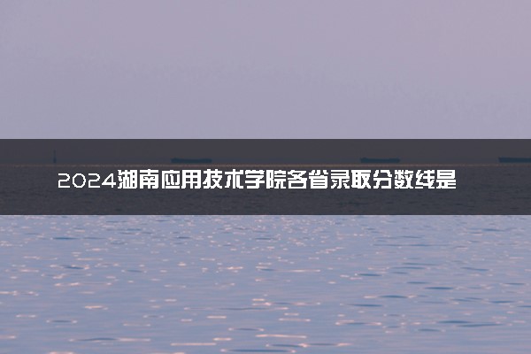 2024湖南应用技术学院各省录取分数线是多少 最低分及位次