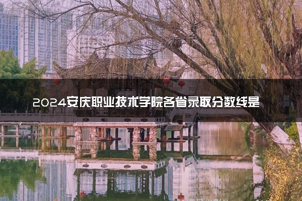 2024安庆职业技术学院各省录取分数线是多少 最低分及位次