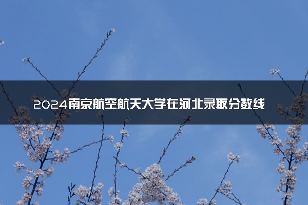 2024南京航空航天大学在河北录取分数线 各专业分数及位次
