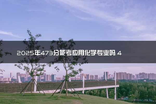 2025年473分能考应用化学专业吗 473分应用化学专业大学推荐