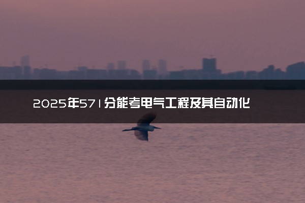 2025年571分能考电气工程及其自动化专业吗 571分电气工程及其自动化专业大学推荐