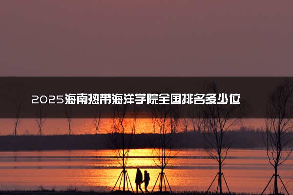 2025海南热带海洋学院全国排名多少位 国内第几名