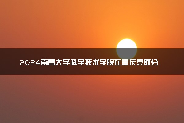 2024南昌大学科学技术学院在重庆录取分数线 各专业分数及位次