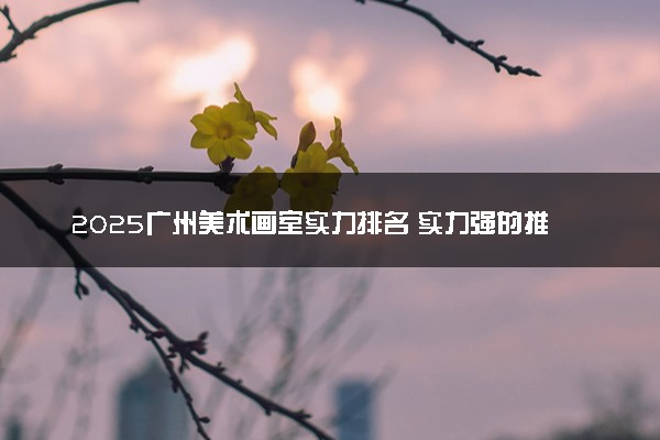 2025广州美术画室实力排名 实力强的推荐