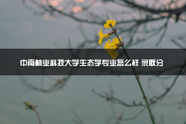中南林业科技大学生态学专业怎么样 录取分数线多少