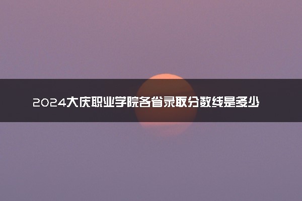 2024大庆职业学院各省录取分数线是多少 最低分及位次