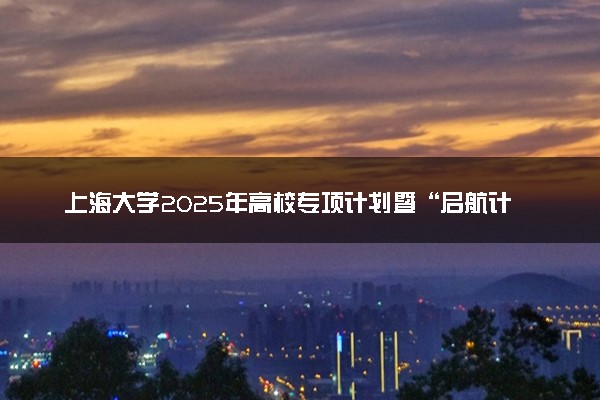 上海大学2025年高校专项计划暨“启航计划”招生简章