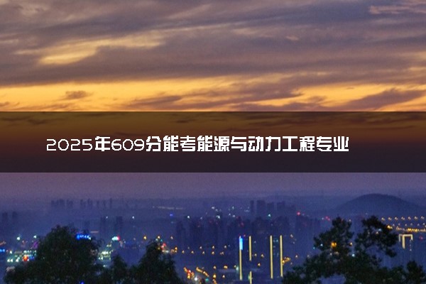 2025年609分能考能源与动力工程专业吗 609分能源与动力工程专业大学推荐