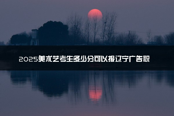 2025美术艺考生多少分可以报辽宁广告职业学院