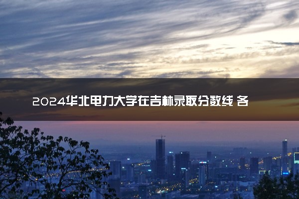 2024华北电力大学在吉林录取分数线 各专业分数及位次