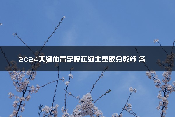 2024天津体育学院在河北录取分数线 各专业分数及位次