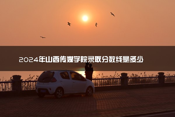 2024年山西传媒学院录取分数线是多少 各省最低分数线及位次