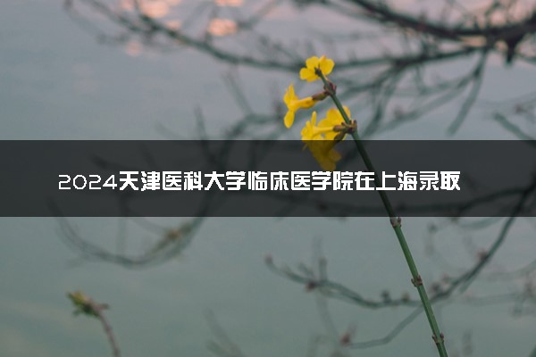 2024天津医科大学临床医学院在上海录取分数线 各专业分数及位次