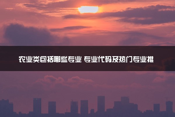 农业类包括哪些专业 专业代码及热门专业推荐