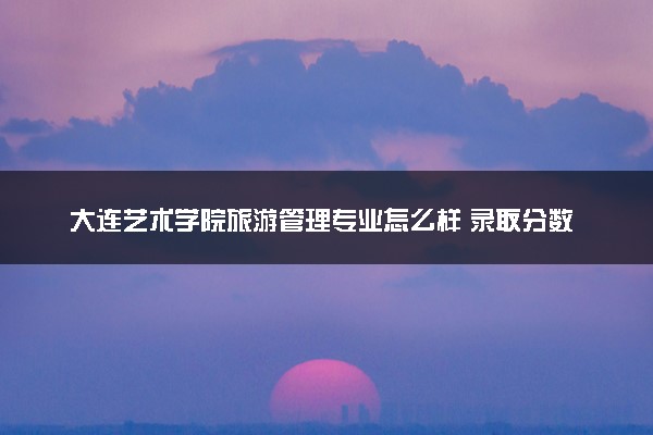 大连艺术学院旅游管理专业怎么样 录取分数线多少