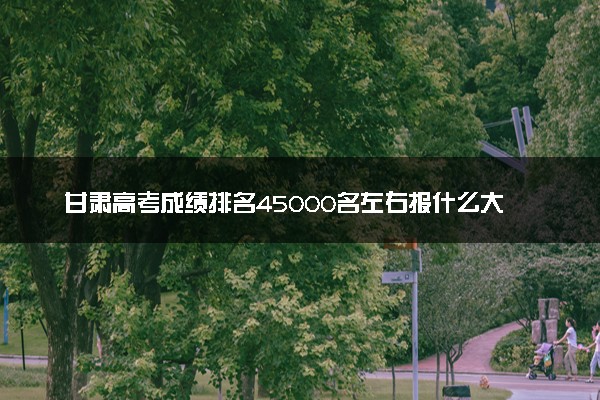 甘肃高考成绩排名45000名左右报什么大学好（2025年参考）