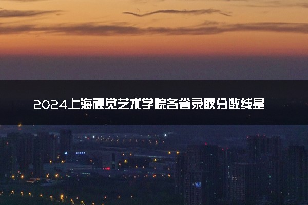2024上海视觉艺术学院各省录取分数线是多少 最低分及位次