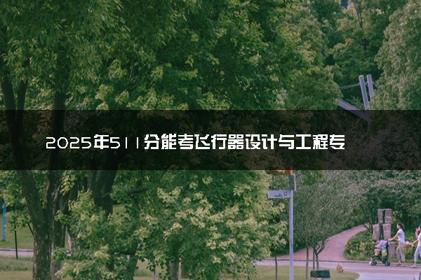 2025年511分能考飞行器设计与工程专业吗 511分飞行器设计与工程专业大学推荐
