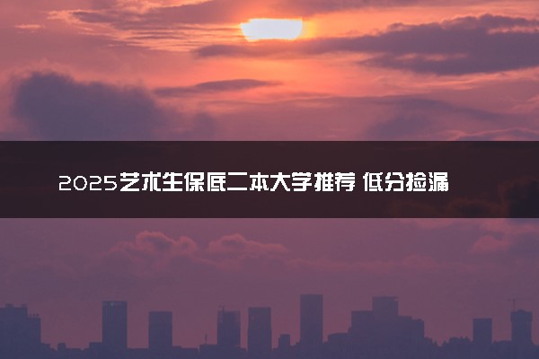 2025艺术生保底二本大学推荐 低分捡漏的二本院校