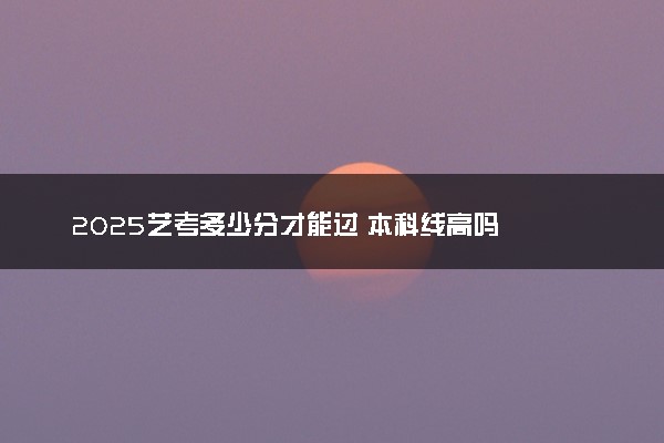 2025艺考多少分才能过 本科线高吗