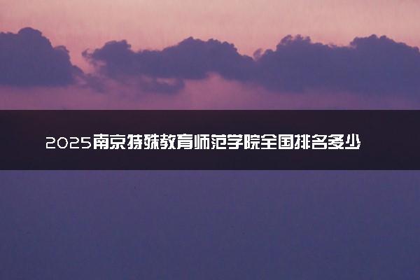 2025南京特殊教育师范学院全国排名多少位 国内第几名
