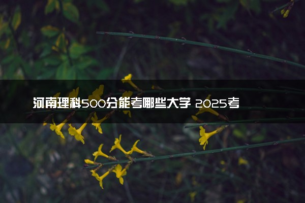 河南理科500分能考哪些大学 2025考生稳上的大学名单