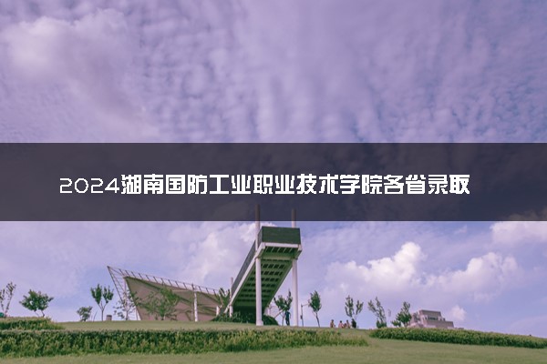 2024湖南国防工业职业技术学院各省录取分数线是多少 最低分及位次