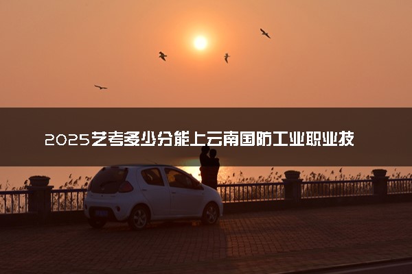 2025艺考多少分能上云南国防工业职业技术学院 最低分数线是多少