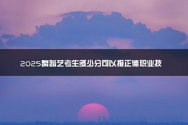 2025舞蹈艺考生多少分可以报正德职业技术学院