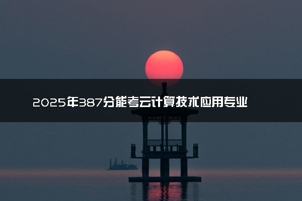 2025年387分能考云计算技术应用专业吗 387分云计算技术应用专业大学推荐