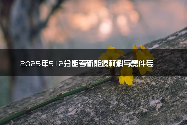 2025年512分能考新能源材料与器件专业吗 512分新能源材料与器件专业大学推荐