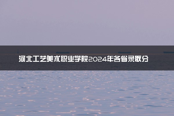 河北工艺美术职业学院2024年各省录取分数线 多少分能考上