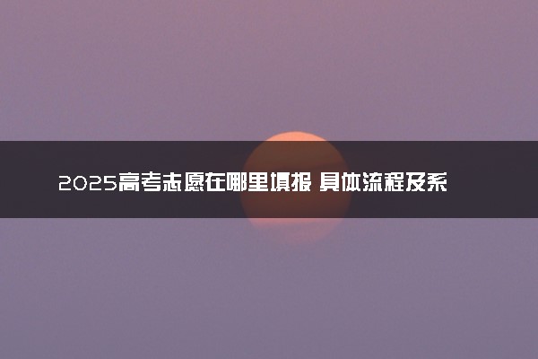 2025高考志愿在哪里填报 具体流程及系统网址入口
