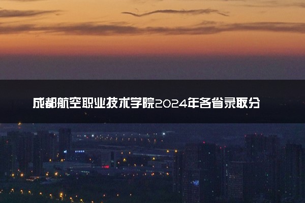 成都航空职业技术学院2024年各省录取分数线 多少分能考上